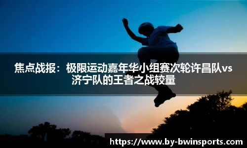 焦点战报：极限运动嘉年华小组赛次轮许昌队vs济宁队的王者之战较量